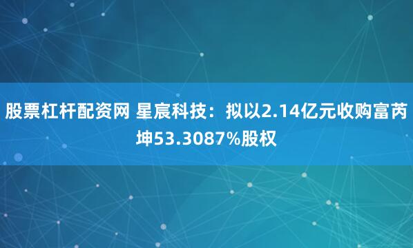 股票杠杆配资网 星宸科技：拟以2.14亿元收购富芮坤53.3087%股权