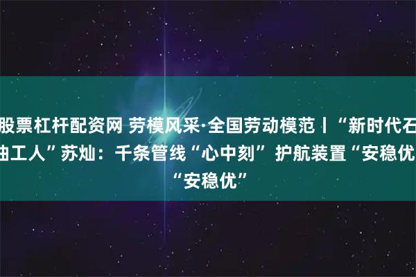 股票杠杆配资网 劳模风采·全国劳动模范丨“新时代石油工人”苏灿：千条管线“心中刻”&#32;护航装置“安稳优”