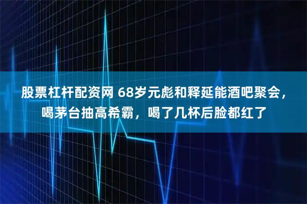 股票杠杆配资网 68岁元彪和释延能酒吧聚会，喝茅台抽高希霸，喝了几杯后脸都红了
