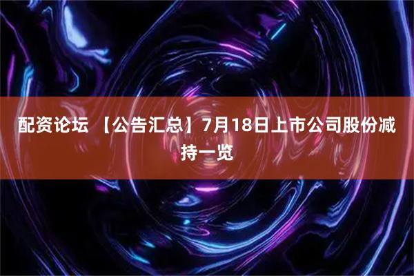 配资论坛 【公告汇总】7月18日上市公司股份减持一览