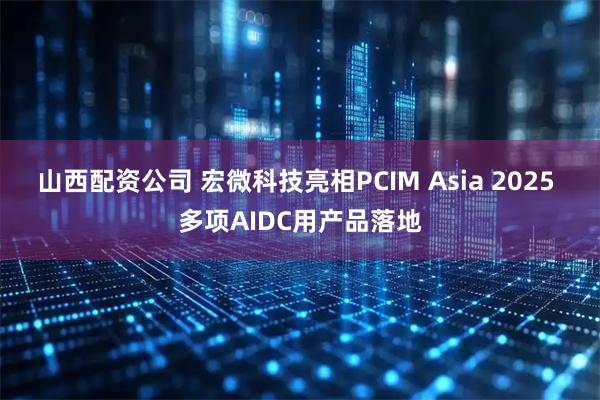 山西配资公司 宏微科技亮相PCIM Asia 2025 多项AIDC用产品落地