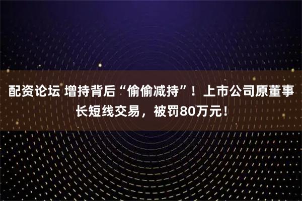 配资论坛 增持背后“偷偷减持”！上市公司原董事长短线交易，被罚80万元！