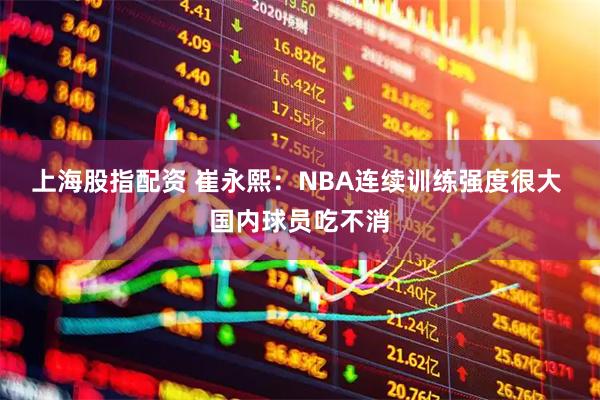 上海股指配资 崔永熙：NBA连续训练强度很大 国内球员吃不消