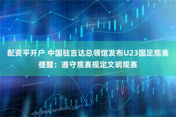 配资平开户 中国驻吉达总领馆发布U23国足观赛提醒：遵守观赛规定文明观赛
