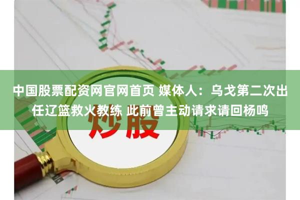中国股票配资网官网首页 媒体人：乌戈第二次出任辽篮救火教练 此前曾主动请求请回杨鸣