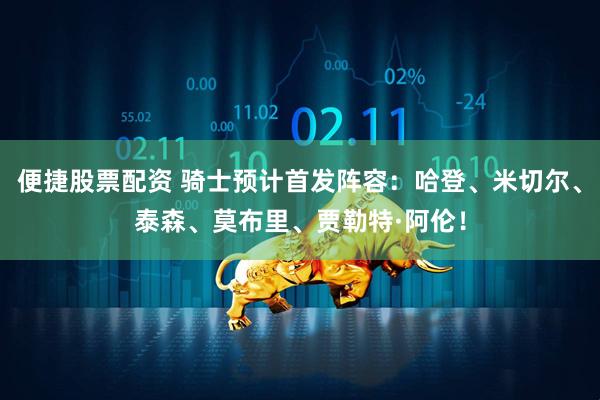 便捷股票配资 骑士预计首发阵容：哈登、米切尔、泰森、莫布里、贾勒特·阿伦！