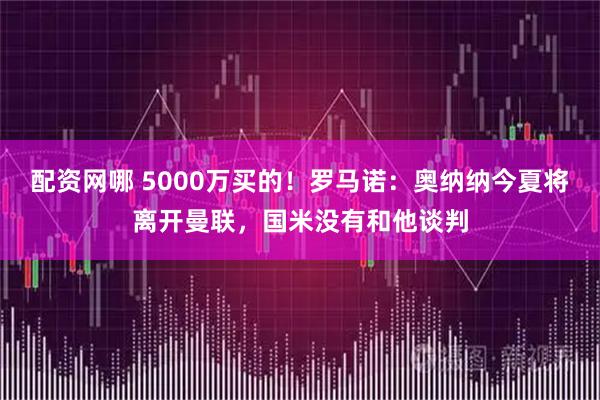 配资网哪 5000万买的！罗马诺：奥纳纳今夏将离开曼联，国米没有和他谈判