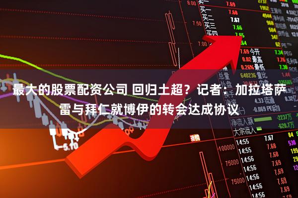 最大的股票配资公司 回归土超？记者：加拉塔萨雷与拜仁就博伊的转会达成协议