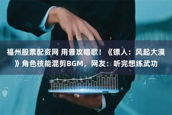 福州股票配资网 用普攻唱歌！《镖人：风起大漠》角色技能混剪BGM，网友：听完想练武功