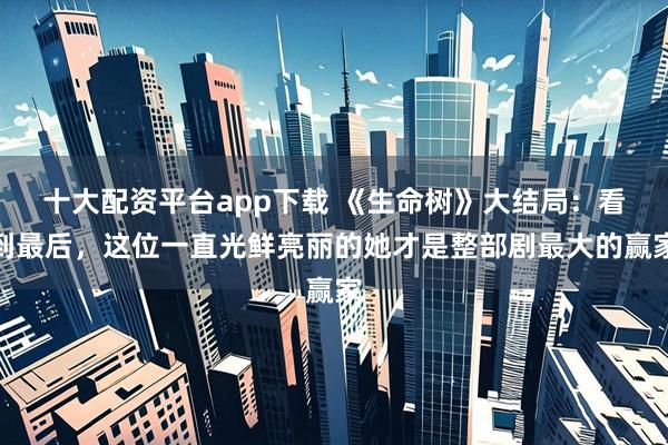 十大配资平台app下载 《生命树》大结局：看到最后，这位一直光鲜亮丽的她才是整部剧最大的赢家