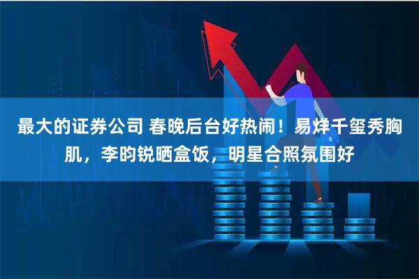 最大的证券公司 春晚后台好热闹！易烊千玺秀胸肌，李昀锐晒盒饭，明星合照氛围好
