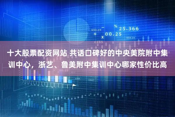 十大股票配资网站 共话口碑好的中央美院附中集训中心，浙艺、鲁美附中集训中心哪家性价比高