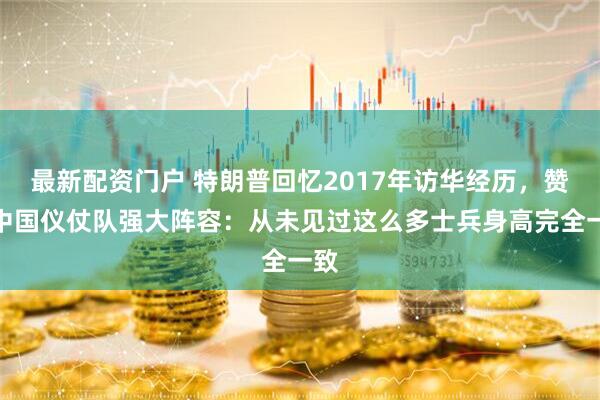 最新配资门户 特朗普回忆2017年访华经历，赞叹中国仪仗队强大阵容：从未见过这么多士兵身高完全一致