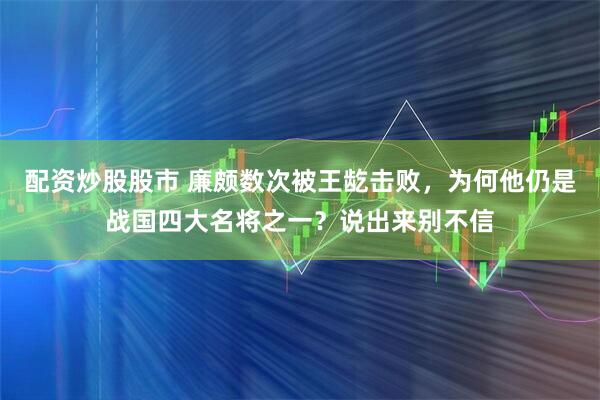 配资炒股股市 廉颇数次被王龁击败，为何他仍是战国四大名将之一？说出来别不信