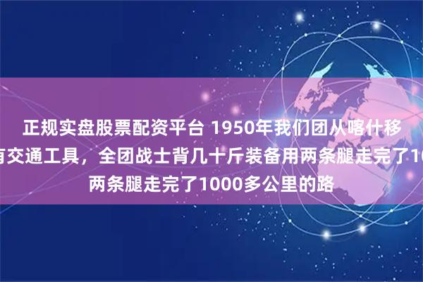 正规实盘股票配资平台 1950年我们团从喀什移驻和硕滩，没有交通工具，全团战士背几十斤装备用两条腿走完了1000多公里的路