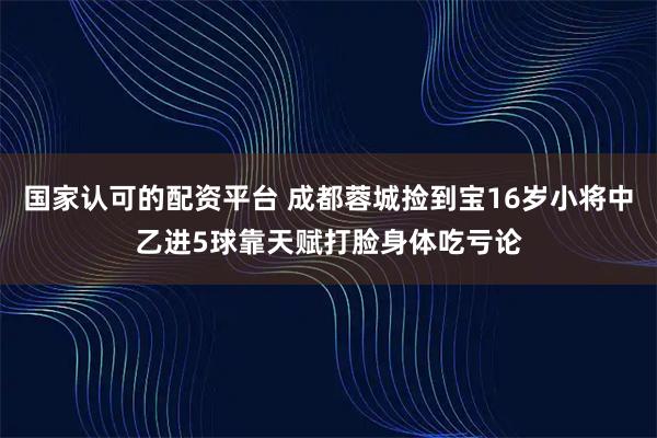 国家认可的配资平台 成都蓉城捡到宝16岁小将中乙进5球靠天赋打脸身体吃亏论