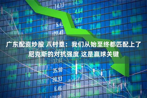 广东配资炒股 八村塁：我们从始至终都匹配上了尼克斯的对抗强度 这是赢球关键