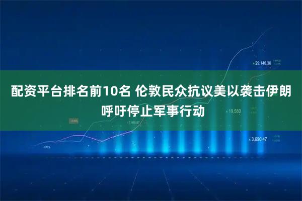 配资平台排名前10名 伦敦民众抗议美以袭击伊朗 呼吁停止军事行动