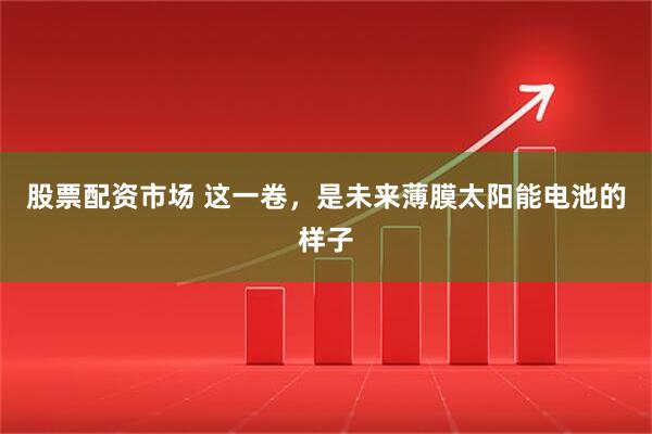 股票配资市场 这一卷，是未来薄膜太阳能电池的样子