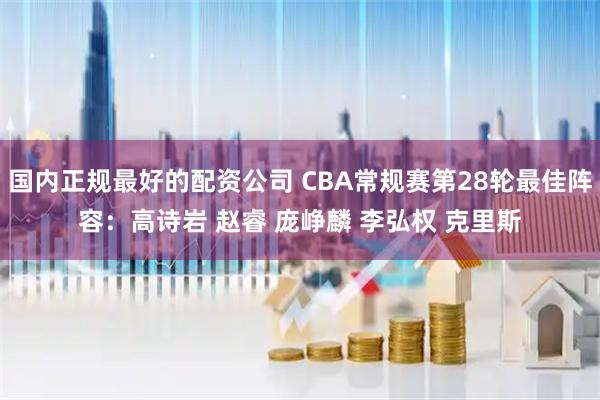 国内正规最好的配资公司 CBA常规赛第28轮最佳阵容：高诗岩 赵睿 庞峥麟 李弘权 克里斯