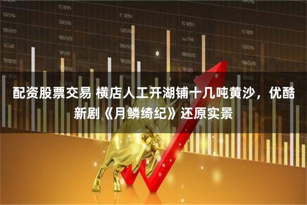 配资股票交易 横店人工开湖铺十几吨黄沙，优酷新剧《月鳞绮纪》还原实景