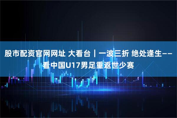 股市配资官网网址 大看台｜一波三折 绝处逢生——看中国U17男足重返世少赛