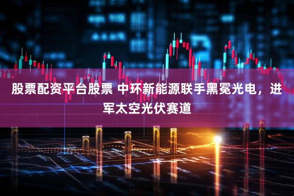 股票配资平台股票 中环新能源联手黑冕光电，进军太空光伏赛道