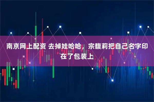 南京网上配资 去掉娃哈哈，宗馥莉把自己名字印在了包装上